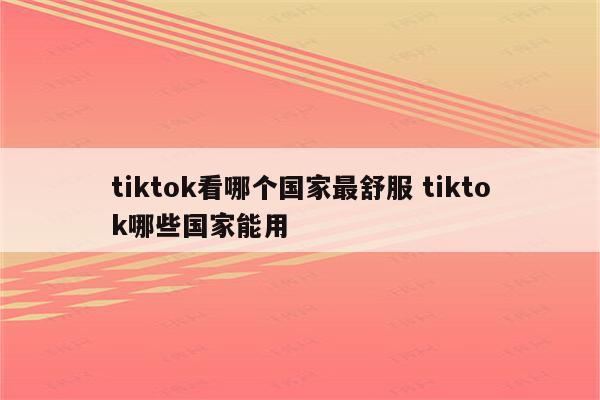 tiktok看哪个国家最舒服 tiktok哪些国家能用
