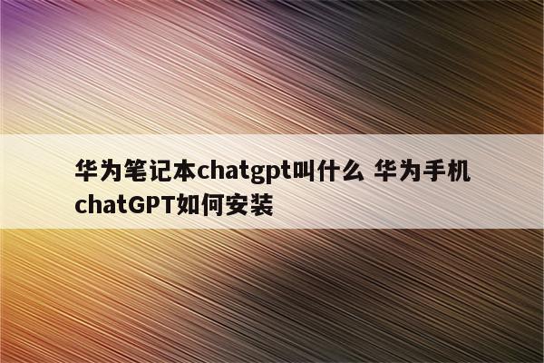 华为笔记本chatgpt叫什么 华为手机chatGPT如何安装