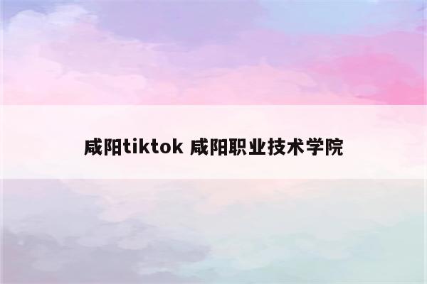 咸阳tiktok 咸阳职业技术学院