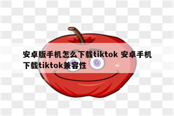 安卓版手机怎么下载tiktok 安卓手机下载tiktok兼容性