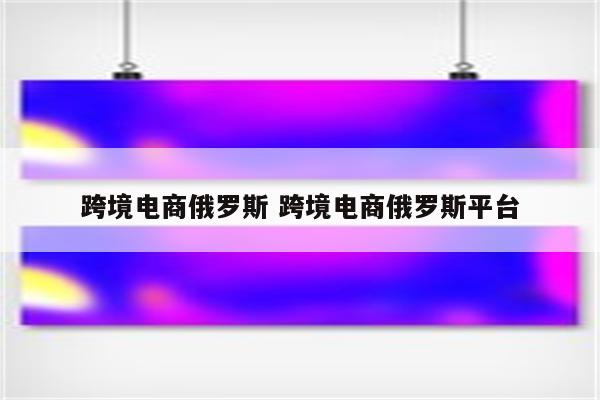 跨境电商俄罗斯 跨境电商俄罗斯平台