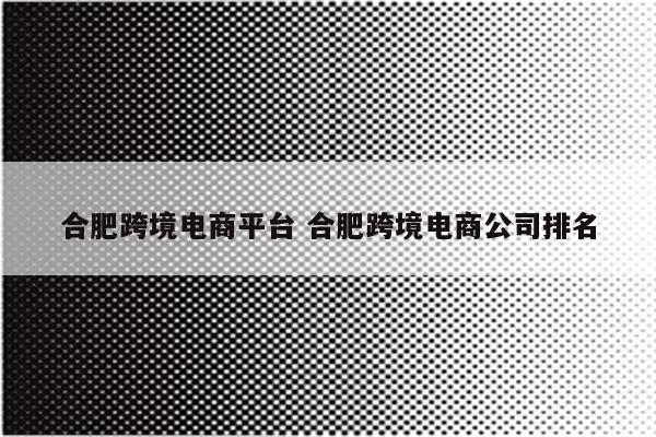 合肥跨境电商平台 合肥跨境电商公司排名