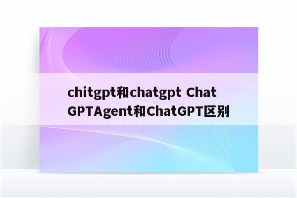 chitgpt和chatgpt ChatGPTAgent和ChatGPT区别