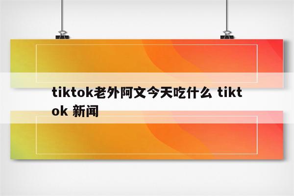 tiktok老外阿文今天吃什么 tiktok 新闻