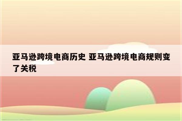 亚马逊跨境电商历史 亚马逊跨境电商规则变了关税