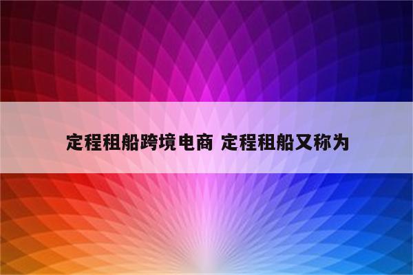定程租船跨境电商 定程租船又称为