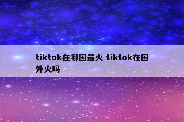 tiktok在哪国最火 tiktok在国外火吗