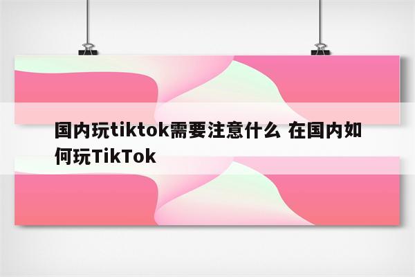 国内玩tiktok需要注意什么 在国内如何玩TikTok