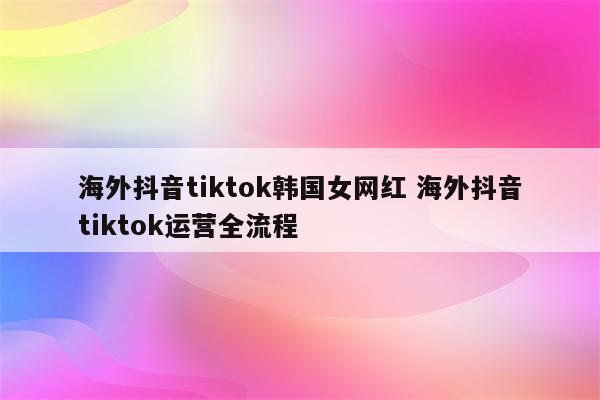海外抖音tiktok韩国女网红 海外抖音tiktok运营全流程