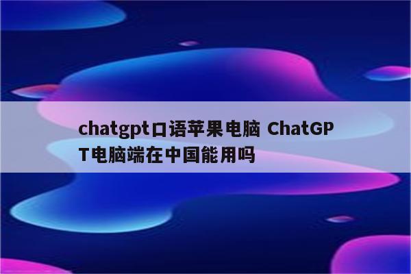 chatgpt口语苹果电脑 ChatGPT电脑端在中国能用吗