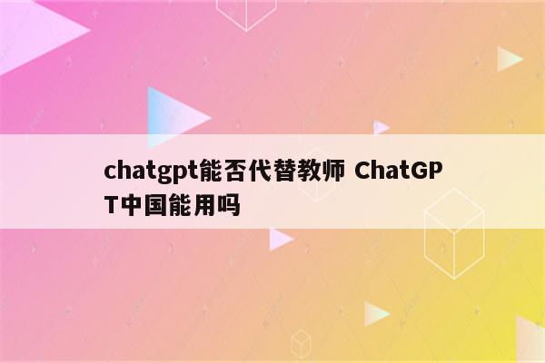 chatgpt能否代替教师 ChatGPT中国能用吗
