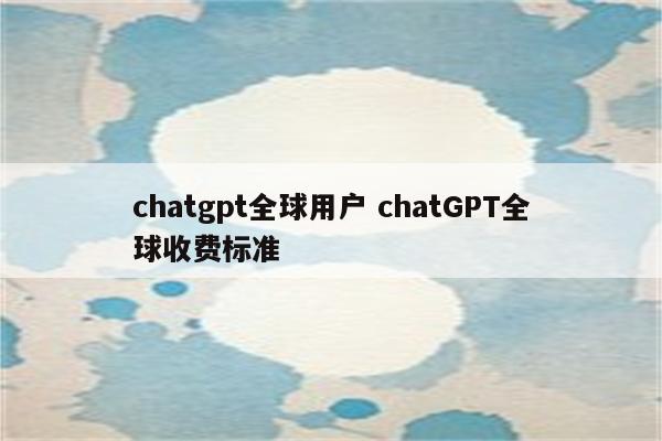 chatgpt全球用户 chatGPT全球收费标准
