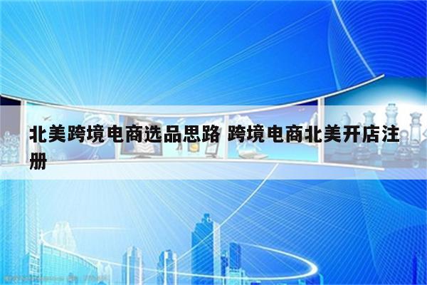 北美跨境电商选品思路 跨境电商北美开店注册