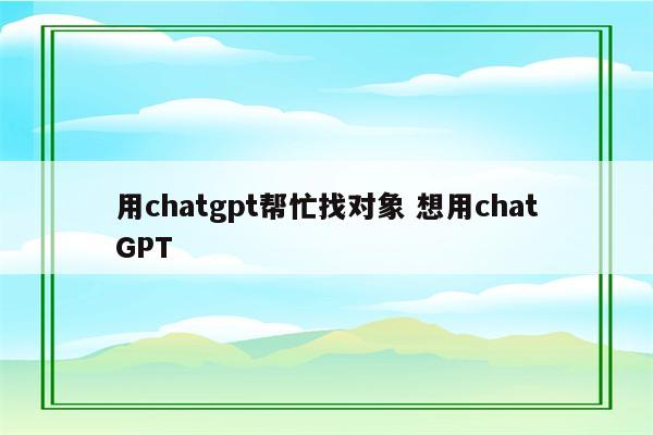 用chatgpt帮忙找对象 想用chatGPT