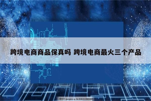 跨境电商商品保真吗 跨境电商最火三个产品