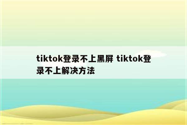 tiktok登录不上黑屏 tiktok登录不上解决方法