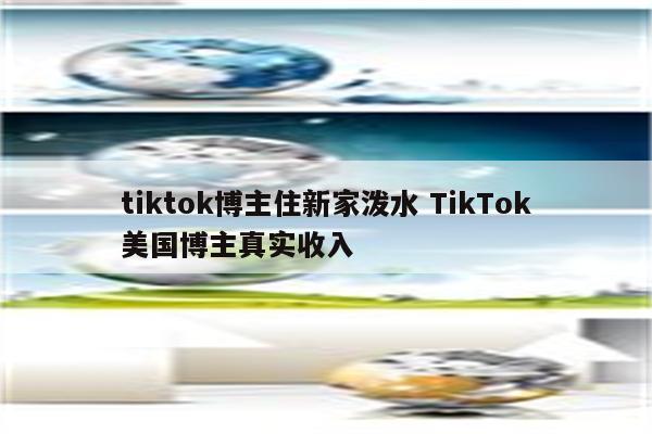 tiktok博主住新家泼水 TikTok美国博主真实收入