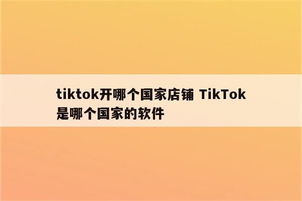 tiktok开哪个国家店铺 TikTok是哪个国家的软件
