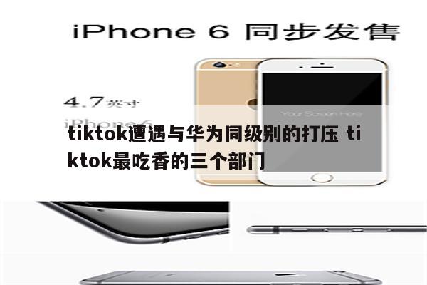 tiktok遭遇与华为同级别的打压 tiktok最吃香的三个部门