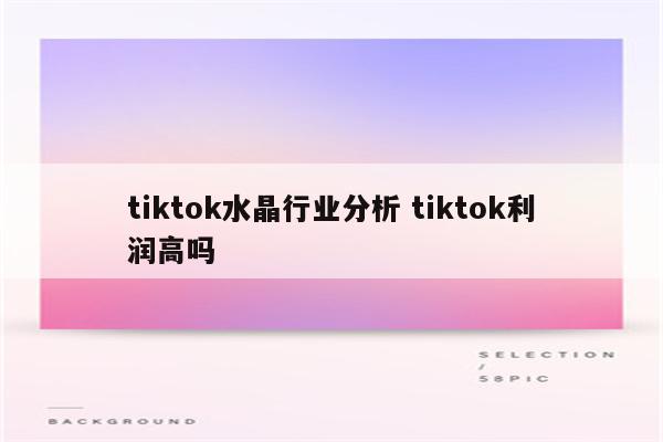 tiktok水晶行业分析 tiktok利润高吗