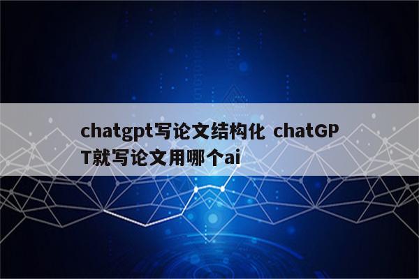 chatgpt写论文结构化 chatGPT就写论文用哪个ai