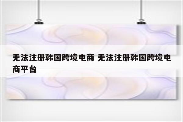 无法注册韩国跨境电商 无法注册韩国跨境电商平台