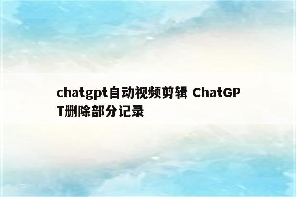 chatgpt自动视频剪辑 ChatGPT删除部分记录
