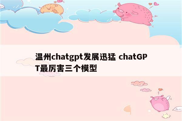 温州chatgpt发展迅猛 chatGPT最厉害三个模型