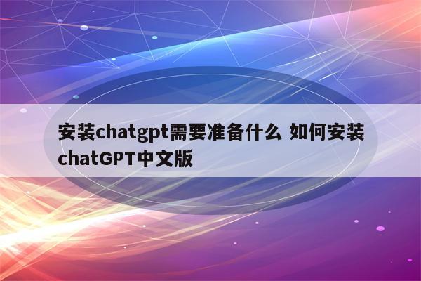 安装chatgpt需要准备什么 如何安装chatGPT中文版
