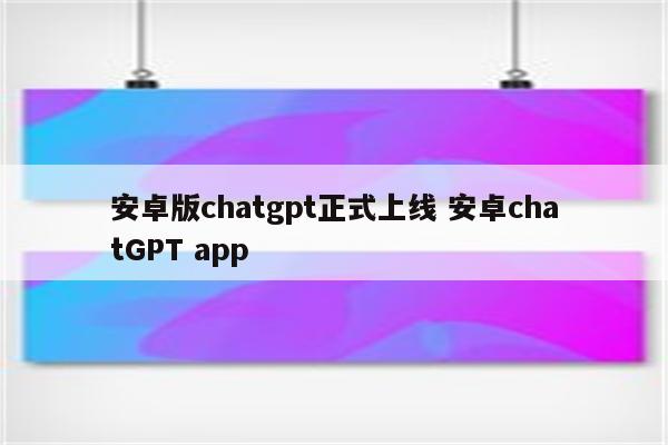 安卓版chatgpt正式上线 安卓chatGPT app