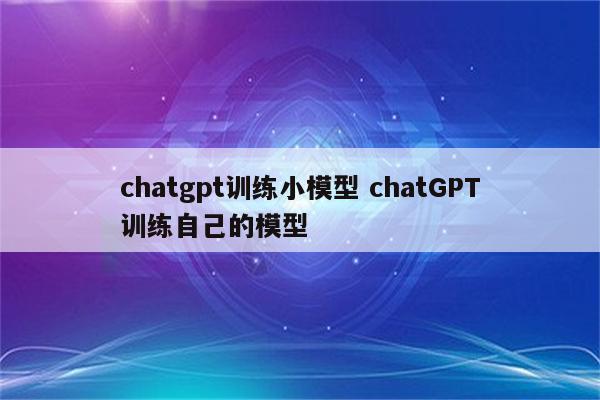 chatgpt训练小模型 chatGPT训练自己的模型