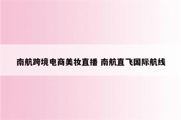 南航跨境电商美妆直播 南航直飞国际航线