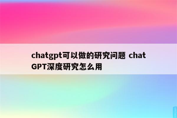 chatgpt可以做的研究问题 chatGPT深度研究怎么用