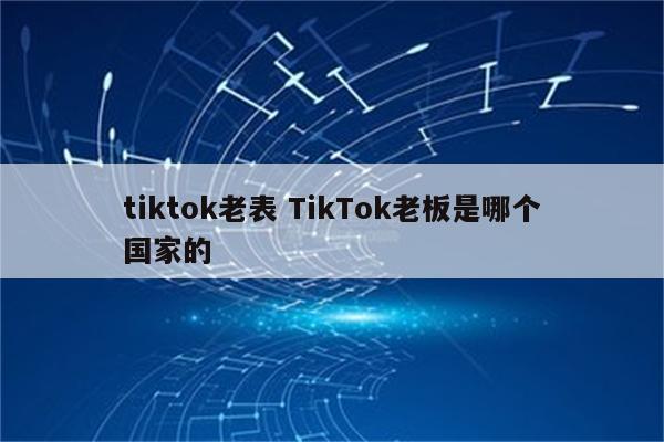 tiktok老表 TikTok老板是哪个国家的