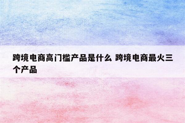跨境电商高门槛产品是什么 跨境电商最火三个产品