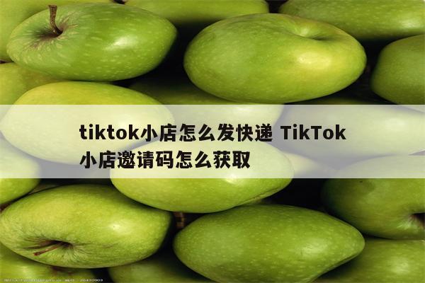 tiktok小店怎么发快递 TikTok小店邀请码怎么获取