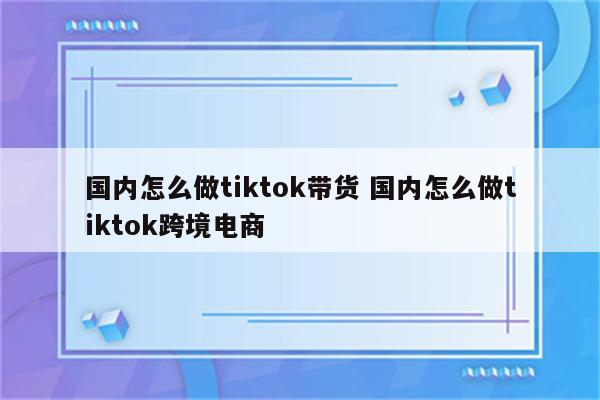 国内怎么做tiktok带货 国内怎么做tiktok跨境电商