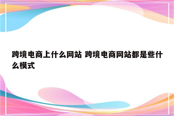 跨境电商上什么网站 跨境电商网站都是些什么模式