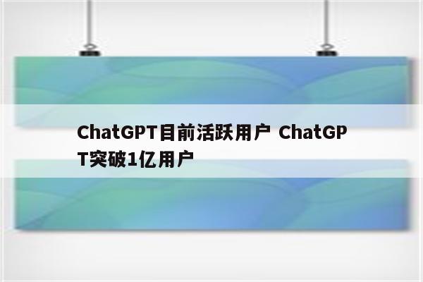 ChatGPT目前活跃用户 ChatGPT突破1亿用户