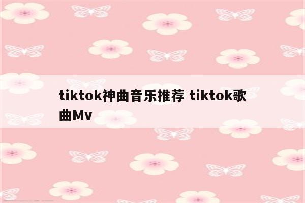 tiktok神曲音乐推荐 tiktok歌曲Mv