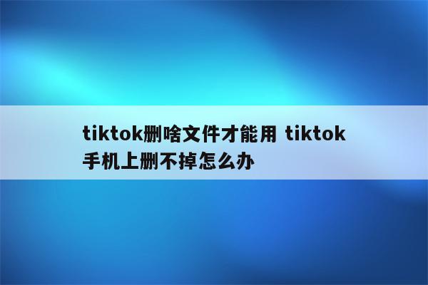 tiktok删啥文件才能用 tiktok手机上删不掉怎么办
