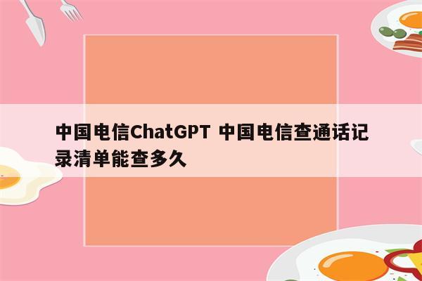 中国电信ChatGPT 中国电信查通话记录清单能查多久