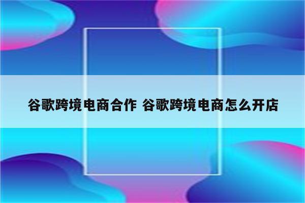 谷歌跨境电商合作 谷歌跨境电商怎么开店