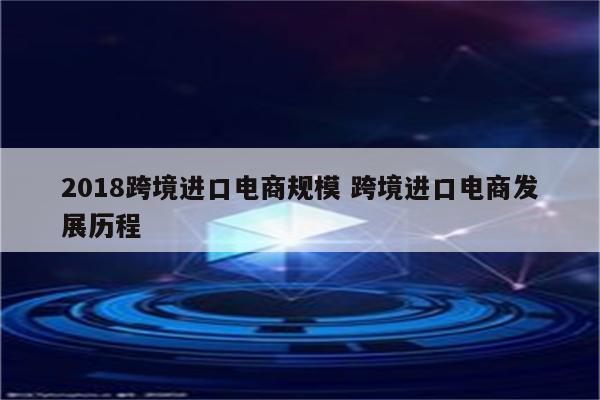 2018跨境进口电商规模 跨境进口电商发展历程