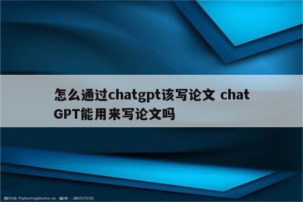 怎么通过chatgpt该写论文 chatGPT能用来写论文吗