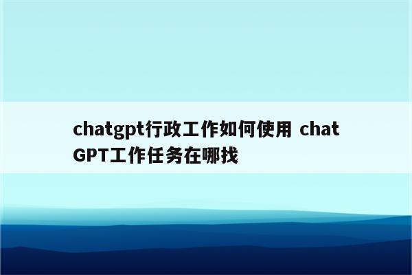 chatgpt行政工作如何使用 chatGPT工作任务在哪找