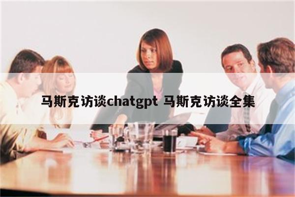 马斯克访谈chatgpt 马斯克访谈全集