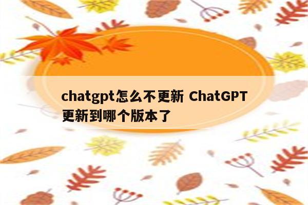 chatgpt怎么不更新 ChatGPT更新到哪个版本了