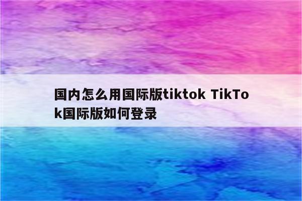 国内怎么用国际版tiktok TikTok国际版如何登录