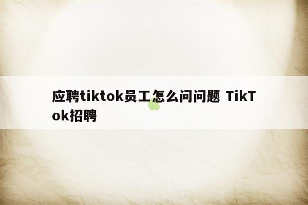 应聘tiktok员工怎么问问题 TikTok招聘